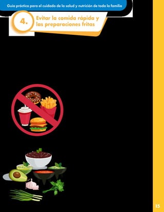 Guía práctica para el cuidado de la salud y nutrición de toda la familia
15
La comida rápida, así como las bebidas y postres que suelen acompañarlas, se caracterizan por
tener altas cantidades de calorías, grasas, sal y azúcar. Además, no es solo el exceso de estos
elementos lo que causa daño, también tienen muy poquitas vitaminas, fibra y otros elementos
buenos para nuestra salud.
La mezcla de grasa, azúcar y sal nos sabe rica, pero también es de cierta forma adictiva. Por esta
razón es que en el día a día es mejor aprender a comer platillos con sabores naturales que también
son muy sabrosos. Podemos elegir consumir comida rápida en forma ocasional, por ejemplo una vez
al mes y preferir la comida casera.
Estos consejos prácticos pueden ayudar a
evitar la comida rápida y las preparaciones
fritas.
•Pongámonos creativos, ¿qué queremos comer
que sea rico, tenga ingredientes saludables y
todos podamos participar en su preparación?
Siempre hay un buen recetario en casa o internet
que nos ofrece una enorme gama de opciones.
•Al elegir las recetas es importante fijarnos que
no se use fritura o se empanice el ingrediente
principal porque esto agrega mucha grasa y
calorías no saludables.
•Las hierbas de olor nos ayudan mucho a darle
sabor a los platillos, así como el limón y las
deliciosas salsas mexicanas sin o con poco
chile.
•En ocasiones extraordinarias los alimentos
enlatados o en sobre pueden ahorrarnos tiempo
de preparación. Para disminuir su cantidad de
sal se pueden escurrir con agua limpia, por
ejemplo las verduras en lata. Las opciones
congeladas también pueden ser adecuadas
cuando no se les agregan azúcares, sal o
grasas.
Evitar la comida rápida y
las preparaciones fritas
4.
 