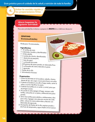 Guía práctica para el cuidado de la salud y nutrición de toda la familia
16
Ahora hagamos la
siguiente actividad:
Rinde para 12 entomatadas.
Ingredientes:
• 12 tortillas de maíz
• 5 jitomates, lavados y desinfectados
• 1⁄4 de cebolla
• 3 ramitas de cilantro, desinfectadas
• 1 diente de ajo pequeño
• 1 taza de agua
• 1 cucharada de aceite
• 250 gramos de queso panela, en rebanadas finas
• 3 cucharadas de crema reducida en grasa
• 1 aguacate
• Frijoles de la olla
• Sal evitando el exceso
Preparación:
1. Poner los jitomates en la licuadora, cebolla, cilantro,
diente de ajo, sal y agua. Licuar para hacer una salsa.
2. Calentar el aceite en una olla a fuego medio, verter la
salsa y cocinar. Rectificar la sazón.
3. Calentar las tortillas en un sartén o comal, para que
se pongan suaves.
4. Ya cocida la salsa apagar el fuego, remojar cada
tortilla, colocarlas en un plato y rellenarlas de queso
panela.
5. Servir tres tortillas para adultos y adolescentes y dos
para niños. Agregar más salsa por encima de cada
plato, colocar la crema sobre estas y decorar con
rebanadas de aguacate.
6. Acompañar de frijoles de la olla, papaya picada u
otra fruta de temporada y agua simple o té sin azúcar.
DESAYUNO
Entomatadas
Evitar la comida rápida y
las preparaciones fritas
4.
Para esta actividad les invitamos a preparar la RECETA de un delicioso desayuno:
 