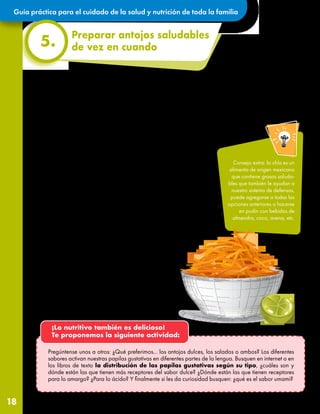 Guía práctica para el cuidado de la salud y nutrición de toda la familia
18
Preparar antojos saludables
de vez en cuando
5.
Estos consejos prácticos pueden ayudar a
preparar antojos saludables en casa:
•El yogurt natural es una buena opción para combinar
con nuestra fruta favorita. Contiene proteína y organismos
muy pequeños que le hacen bien a nuestro sistema
de defensas. Esta mezcla puede hacerse en paleta
de hielo, ¡mmmh!
•Podemos tostar ligeramente semillas de girasol y/o
pepitas de calabaza y agregar un poco de limón
recién se enfríen, ¡delicioso!
•¿Qué tal si preparamos una crema de cacahuate
casera? Es más fácil de lo que creemos: ponemos
cacahuates naturales en la licuadora, una pizca de
sal y listo. La podemos untar en rodajas de manzana
o plátano.
•Cortemos pepino o rallemos jícama o zanahoria con
limón, pueden agregar chile para los más grandes.
•Otra rica opción es tostar avena con un chorrito de
miel de abeja a fuego lento. Una vez que se enfríe
añadimos semillas de girasol o cacahuates tostados
y ¡a disfrutar una deliciosa y crujiente combinación!
¡Lo nutritivo también es delicioso!
Te proponemos la siguiente actividad:
Pregúntense unos a otros: ¿Qué preferimos... los antojos dulces, los salados o ambos? Los diferentes
sabores activan nuestras papilas gustativas en diferentes partes de la lengua. Busquen en internet o en
los libros de texto la distribución de las papilas gustativas según su tipo, ¿cuáles son y
dónde están las que tienen más receptores del sabor dulce? ¿Dónde están las que tienen receptores
para lo amargo? ¿Para lo ácido? Y finalmente si les da curiosidad busquen: ¿qué es el sabor umami?
Consejo extra: la chía es un
alimento de origen mexicano
que contiene grasas saluda-
bles que también le ayudan a
nuestro sistema de defensas,
puede agregarse a todas las
opciones anteriores o hacerse
en pudín con bebidas de
almendra, coco, avena, etc.
El estar todo el tiempo en nuestra casa y en situación de preocupación por el contexto actual puede alterar
nuestro estado de ánimo y hacernos sentir la necesidad de reconfortarnos a través de los alimentos.
Hay opciones muy ricas y saludables que podemos preparar en casa para evitar que salgamos a comprar
alimentos empaquetados con cantidades excesivas de azúcares, grasas, sal y calorías. ¡También es importante
medirnos y no querer consumir estas opciones caseras a todas horas! Bueno, ¡las verduras sí!
 