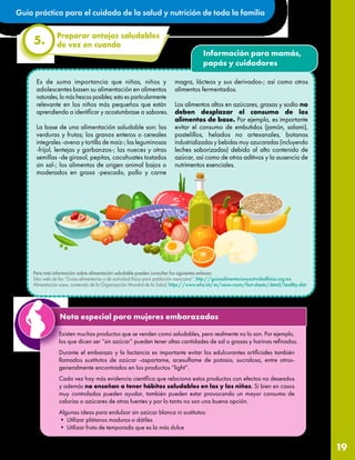 Guía práctica para el cuidado de la salud y nutrición de toda la familia
19
Preparar antojos saludables
de vez en cuando
5.
Información para mamás,
papás y cuidadores
Para más información sobre alimentación saludable pueden consultar los siguientes enlaces:
Sitio web de las “Guías alimentarias y de actividad física para población mexicana”. http://guiasalimentacionyactividadfisica.org.mx
Alimentación sana, contenido de la Organización Mundial de la Salud. https://www.who.int/es/news-room/fact-sheets/detail/healthy-diet
Nota especial para mujeres embarazadas
Existen muchos productos que se venden como saludables, pero realmente no lo son. Por ejemplo,
los que dicen ser “sin azúcar” pueden tener altas cantidades de sal o grasas y harinas refinadas.
Durante el embarazo y la lactancia es importante evitar los edulcorantes artificiales también
llamados sustitutos de azúcar -aspartame, acesulfame de potasio, sucralosa, entre otros-
generalmente encontrados en los productos “light”.
Cada vez hay más evidencia científica que relaciona estos productos con efectos no deseados
y además no enseñan a tener hábitos saludables en las y los niños. Si bien en casos
muy controlados pueden ayudar, también pueden estar provocando un mayor consumo de
calorías o azúcares de otras fuentes y por lo tanto no son una buena opción.
Algunas ideas para endulzar sin azúcar blanca ni sustitutos:
• Utilizar plátanos maduros o dátiles
• Utilizar fruta de temporada que es la más dulce
Es de suma importancia que niñas, niños y
adolescentes basen su alimentación en alimentos
naturales, lo más frescos posibles; esto es particularmente
relevante en los niños más pequeños que están
aprendiendo a identificar y acostumbrase a sabores.
La base de una alimentación saludable son: las
verduras y frutas; los granos enteros o cereales
integrales -avena y tortilla de maíz-; las leguminosas
-frijol, lentejas y garbanzos-; las nueces y otras
semillas -de girasol, pepitas, cacahuates tostados
sin sal-; los alimentos de origen animal bajos o
moderados en grasa -pescado, pollo y carne
magra, lácteos y sus derivados-; así como otros
alimentos fermentados.
Los alimentos altos en azúcares, grasas y sodio no
deben desplazar el consumo de los
alimentos de base. Por ejemplo, es importante
evitar el consumo de embutidos (jamón, salami),
pastelillos, helados no artesanales, botanas
industrializadas y bebidas muy azucaradas (incluyendo
leches saborizadas) debido al alto contenido de
azúcar, así como de otros aditivos y la ausencia de
nutrimentos esenciales.
 