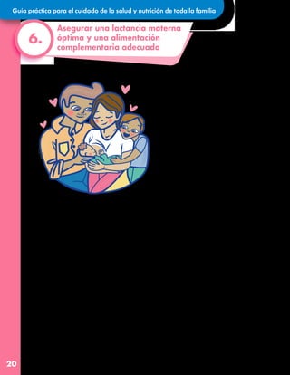 Guía práctica para el cuidado de la salud y nutrición de toda la familia
20
Asegurar una lactancia materna
óptima y una alimentación
complementaria adecuada
6.
La leche materna es el mejor alimento
para el bebé ya que le aporta todo lo necesario
para su pleno desarrollo y lo protege de
enfermedades. En especial, protege de
diarreas e infecciones en la garganta y en la
panza. Además, brinda seguridad y calma,
tanto a la mamá como al bebé, lo que les
ayuda a reducir el estrés que pueden estar
viviendo por el contexto actual.
Tanto nosotros en UNICEF como en la Organización
Mundial de la Salud (OMS) recomendamos
que la leche materna sea el único alimento
que reciban los bebés durante sus
primeros 6 meses de vida, y que hasta los
2 años se complemente con alimentos adecuados
y nutritivos para su edad.
¡Protejamos la lactancia materna, tiene beneficios
para toda la familia!
•Los primeros días después de haber dado a
luz suelen ser difíciles para la mamá, y por
ello es necesario que toda la familia le
brindemos mucho apoyo emocional. Nuestro
apoyo y comprensión la harán sentirse
amada, segura y cómoda mientras le brinda
el mejor alimento al bebé.
•La lactancia es una experiencia de unión para
todalafamilia.Entremásapoyolebrindemos a la
mamá, son más las probabilidades de que el
bebé reciba el mejor alimento por más
tiempo.
•Distribuyamos las tareas familiares para que
mamá tenga el tiempo suficiente para
amamantar al bebé, dormir, hacer ejercicio,
relajarse o socializar con sus amistades.
Si el bebé es menor de 6 meses, estos consejos prácticos pueden ayudar a que
mamá continúe con la lactancia materna exclusiva:
•Podemos estimular y hacer actividades
físicas con el bebé, el movimiento le ayudará
a relajarse, especialmente cuando está
inquieto.
•Apoyémonos como familia cargando al
bebé o bien sacándole el aire para evitar
cólicos cuando haya terminado de
amamantar. También podemos ayudar a
bañarlo/a, cambiarle el pañal, vestirlo/a o
dormirlo/a para reafirmar el vínculo de
amor entre la familia y el bebé.
•Es importante que no promovamos el uso de
fórmulas infantiles. Al contrario, reconozcamos
el esfuerzo de mamá y felicitémosla por su
decisión de amamantar, ya que esta práctica
puede llegar a ser difícil y cansada.
 