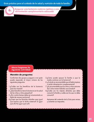 Guía práctica para el cuidado de la salud y nutrición de toda la familia
21
•La leche de mamá es nutritiva hasta que
el bebé cumple los 2 años e incluso
después, pero a los 6 meses el bebé
empieza a necesitar comida sólida que
debemos darle además de la leche
materna.
•Es importante saber que él o la bebé
pueden mostrar ganas de comer alimentos
sólidos antes de los 6 meses, pero su cuerpo
no está listo para esto, particularmente
nunca antes de los 4 meses.
•Cuidemos con amor el paladar del o la bebé.
Nunca debemos alimentarles con comida
Si el bebé ya es mayor de 6 meses, estos consejos prácticos pueden ayudar
a continuar una alimentación complementaria adecuada:
Asegurar una lactancia materna óptima y una
alimentación complementaria adecuada
6.
ultra procesada y bebidas azucaradas ya
que son muy altas en azúcares, grasas y sal y
además ello/as se encuentran en la etapa en
la que están conociendo sabores y no es
deseable que se acostumbren a estos.
•Tampoco es recomendable agregar
azúcar o sal a lo que comen para respetar
el sabor original y natural de los alimentos
de modo que el niño o la niña aprenda a
distinguirlos y degustarlos.
•Los primeros alimentos sólidos del bebé
deben ser alimentos saludables, por
ejemplo, verduras y frutas.
Ahora hagamos la
siguiente actividad:
Maratón de preguntas
Conformen dos grupos y jueguen a ver quién
puede responder al mayor número de las
siguientes preguntas:
1.¿Cuáles son los beneficios de la lactancia
para las mamás?
2. ¿Qué beneficios tiene la lactancia en la salud
de las niñas y niños pequeños?
3. ¿Por cuánto tiempo debe ser amamantado un
bebé de manera exclusiva?
4.¿Creen que las fórmulas infantiles sean igual
que buenas que la leche materna? Si (¿por
qué sí?) No (¿por qué no?)
5.¿Cómo puede apoyar la familia a que la
madre continúe con la lactancia?
6. ¿Cuándo es recomendable que el bebé empiece
a recibir alimentación complementaria?
7. ¿Es recomendable que los niños y niñas menores
de 2 años tomen bebidas azucaradas?
8.¿Cuáles son los mejores alimentos que debe
consumir la familia y cuáles son los que no debe
consumir?
Apóyense del contenido de la Guía para revisar
y comentar sus respuestas.
 