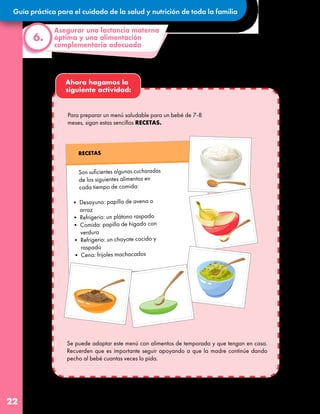 Guía práctica para el cuidado de la salud y nutrición de toda la familia
22
Ahora hagamos la
siguiente actividad:
Asegurar una lactancia materna
óptima y una alimentación
complementaria adecuada
6.
Son suficientes algunas cucharadas
de los siguientes alimentos en
cada tiempo de comida:
• Desayuno: papilla de avena o
arroz
• Refrigerio: un plátano raspado
• Comida: papilla de hígado con
verdura
• Refrigerio: un chayote cocido y
raspado
• Cena: frijoles machacados
RECETAS
Para preparar un menú saludable para un bebé de 7-8
meses, sigan estas sencillas RECETAS.
Se puede adaptar este menú con alimentos de temporada y que tengan en casa.
Recuerden que es importante seguir apoyando a que la madre continúe dando
pecho al bebé cuantas veces lo pida.
 
