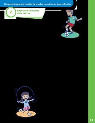 Guía práctica para el cuidado de la salud y nutrición de toda la familia
25
Elegir momentos para
estar activos
7.
Jugar, bailar, limpiar la casa o trabajar en el jardín o patio y cargar
algo medianamente pesado, son ejemplos de actividad física. No
tenemos que hacer un deporte fuera de casa para estar activos.
Estas actividades nos permiten sentirnos mejor, tener más equilibrio,
ser más flexibles, mejorar la atención, dormir mejor, tener huesos y
músculos fuertes, y mantener sano nuestro sistema de defensas
contra enfermedades como la COVID-19, en resumen, ¡a crecer y
desarrollarnos saludablemente!
¿Cuánto tiempo debemos estar activos al día?
La meta es que las y los niños más pequeños se muevan constantemente o jueguen activamente por al
menos tres horas a lo largo del día.
Las y los niños mayores de 6 años y adolescentes deben acumular 60 minutos de actividad física moderada,
cada día, como mínimo tres días de la semana.
Para que nuestra actividad se considere moderada hay que sentirse agitado ¡Veamos los consejos prácticos
para lograrlo!
Estos consejos prácticos pueden ayudar a estar todas y todos más activos:
• Al igual que con la comida, aquí es necesario que
echemos a volar la imaginación y también podemos
ayudarnos de la tecnología y los videos.
• Podemos destinar media hora por la mañana y
media hora por la noche a juegos de obstáculos,
aros, globos, entre otros.
• La limpieza de la casa puede ser compartida y así
terminamos más rápido. Por ejemplo, las y los niños
más grandes pueden barrer, pasar el trapo en los
muebles, y los más pequeños vigilar el llenado de la
cubeta de agua, pasar los trapos limpios y cualquier
otra actividad que no afecte su salud.
• Son muy recomendables las pausas activas de cinco
minutos por cada 45 minutos que estemos sentados
en clases virtuales u otra actividad de escritorio.
• Además de estar activos, es importante pasar el
menor tiempo posible frente a una pantalla sin
movernos por lo que si elegimos ver videos o
jugar videojuegos, elijamos los que requieran de
movimiento.
• Si tenemos jardín o patio, podemos jugar con
pelotas, raquetas, cuerdas y otros materiales que
ya tengamos.
• ¿Qué tal organizar una o dos veces por semana
una clase de baile o zumba en línea con un
grupo de amigos? ¡Seguro alguna mamá o papá
familiar puede ser buen maestro!
• Al igual que con los menús, es muy útil que
armemos un calendario de actividades para la
semana, considerando las opciones mencionadas
anteriormente.
 