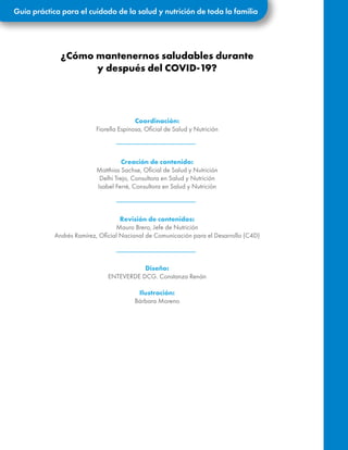 Guía práctica para el cuidado de la salud y nutrición de toda la familia
¿Cómo mantenernos saludables durante
y después del COVID-19?
Coordinación:
Fiorella Espinosa, Oficial de Salud y Nutrición
Creación de contenido:
Matthias Sachse, Oficial de Salud y Nutrición
Delhi Trejo, Consultora en Salud y Nutrición
Isabel Ferré, Consultora en Salud y Nutrición
Revisión de contenidos:
Mauro Brero, Jefe de Nutrición
Andrés Ramírez, Oficial Nacional de Comunicación para el Desarrollo (C4D)
Diseño:
ENTEVERDE DCG. Constanza Renán
Ilustración:
Bárbara Moreno
 