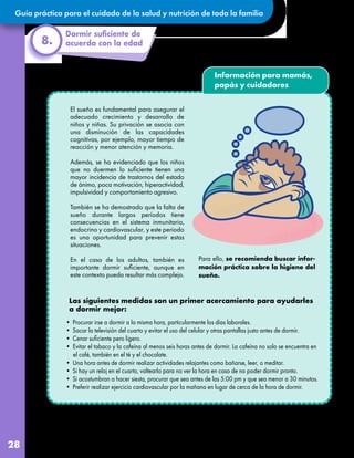 Guía práctica para el cuidado de la salud y nutrición de toda la familia
28
8.
Información para mamás,
papás y cuidadores
El sueño es fundamental para asegurar el
adecuado crecimiento y desarrollo de
niños y niñas. Su privación se asocia con
una disminución de las capacidades
cognitivas, por ejemplo, mayor tiempo de
reacción y menor atención y memoria.
Además, se ha evidenciado que los niños
que no duermen lo suficiente tienen una
mayor incidencia de trastornos del estado
de ánimo, poca motivación, hiperactividad,
impulsividad y comportamiento agresivo.
También se ha demostrado que la falta de
sueño durante largos períodos tiene
consecuencias en el sistema inmunitario,
endocrino y cardiovascular, y este periodo
es una oportunidad para prevenir estas
situaciones.
En el caso de los adultos, también es
importante dormir suficiente, aunque en
este contexto pueda resultar más complejo.
• Procurar irse a dormir a la misma hora, particularmente los días laborales.
• Sacar la televisión del cuarto y evitar el uso del celular y otras pantallas justo antes de dormir.
• Cenar suficiente pero ligero.
• Evitar el tabaco y la cafeína al menos seis horas antes de dormir. La cafeína no solo se encuentra en
el café, también en el té y el chocolate.
• Una hora antes de dormir realizar actividades relajantes como bañarse, leer, o meditar.
• Si hay un reloj en el cuarto, voltearlo para no ver la hora en caso de no poder dormir pronto.
• Si acostumbran a hacer siesta, procurar que sea antes de las 5:00 pm y que sea menor a 30 minutos.
• Preferir realizar ejercicio cardiovascular por la mañana en lugar de cerca de la hora de dormir.
Para ello, se recomienda buscar infor-
mación práctica sobre la higiene del
sueño.
 