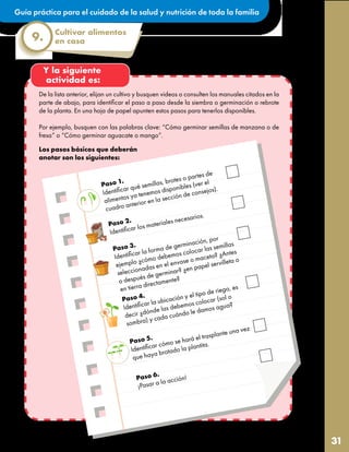 Guía práctica para el cuidado de la salud y nutrición de toda la familia
31
Cultivar alimentos
en casa
9.
Y la siguiente
actividad es:
De la lista anterior, elijan un cultivo y busquen videos o consulten los manuales citados en la
parte de abajo, para identificar el paso a paso desde la siembra o germinación o rebrote
de la planta. En una hoja de papel apunten estos pasos para tenerlos disponibles.
Por ejemplo, busquen con las palabras clave: “Cómo germinar semillas de manzana o de
fresa” o “Cómo germinar aguacate o mango”.
Los pasos básicos que deberán
anotar son los siguientes:
Paso 1.
Identificar qué semillas, brotes o partes de
alimentos ya tenemos disponibles (ver el
cuadro anterior en la sección de consejos).
Paso 2.
Identificar los materiales necesarios.
Paso 3.
Identificar la forma de germinación, por
ejemplo ¿cómo debemos colocar las semillas
seleccionadas en el envase o maceta? ¿Antes
o después de germinar? ¿en papel servilleta o
en tierra directamente?
Paso 4.
Identificar la ubicación y el tipo de riego, es
decir ¿dónde las debemos colocar (sol o
sombra) y cada cuándo le damos agua?
Paso 5.
Identificar cómo se hará el trasplante una vez
que haya brotado la plantita.
Paso 6.
¡Pasar a la acción!
 