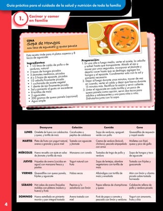 Guía práctica para el cuidado de la salud y nutrición de toda la familia
4
Aquí, les compartimos algunas sugerencias de menús para los cuatro tiempos de comida de una
semana. También pueden intercambiar los ingredientes por otros que tengan disponibles en casa, solo
deberán asegurarse de que sean alimentos del mismo grupo.
Cocinar y comer
en familia
1.
Quesadillas de requesón
y nopal asado
Molletes con frijol,
queso y pico de gallo
Sopa de hongos y taco
de aguacate
Tostada con frijoles y
guacamole
Atún con limón y cilantro
picado sobre tostada
horneada
Calabacita rellena de
pollo y verdura picada
Yogurt con amaranto,
fruta y chía
Sopa de verduras, spagueti
verde con pollo
Crema de verdura (brócoli,
chícharo), pescado empapelado
con arroz
Tostadas de tinga de pollo y
verdura
Sopa de lentejas, alambre
vegetariano con tortilla de
maíz
Albóndigas con tortilla de
maíz y ensalada
Papas rellenas de champiñones
y queso
Puré de papa o camote y
pescado con limón y verduras
Cacahuates o
pepitas de calabaza
Tostada con aguacate
y jitomate
Manzana con canela
Yogurt natural con
fruta
Habas secas
Pepinos y/o
zanahoria con limón
Avena tostada con
miel
Omelette de huevo con calabacitas
y queso, y tortilla de maíz
Plato de fruta con yogurt natural,
avena o granola y poca miel
Huevo revuelto con ejote en salsa
de jitomate y tortilla de maíz
Hojuelas de avena (cocidas en
agua) con manzana fresca y
pasitas
Quesadillas con queso panela,
frijoles y aguacate
Hot cakes de avena (hojuelas
molidas con plátano maduro y
huevo) y fruta
Huevo estrellado en pimiento
morrón y pan integral tostado
LUNES
MARTES
MIÉRCOLES
JUEVES
VIERNES
SÁBADO
DOMINGO
Desayuno Colación Comida Cena
Esta receta rinde para 4 platos soperos y 8
tacos de aguacate:
Ingredientes:
• 1 1⁄2 litros de caldo de pollo o de
verduras, natural
• 3 tazas de hongos picados
• 3 jitomates medianos, picados
• 4 o 5 hojas de epazote, picadas
• 1⁄2 cebolla finamente picada
• 1 cucharada de aceite vegetal
• 1 diente de ajo finamente picado
• Sal y pimienta al gusto sin excederse
• 8 tortillas de maíz
• 2 aguacates
• 200 gramos de queso panela (opcional)
• Agua simple
Preparación:
1. En una olla a fuego medio, verter el aceite, la cebolla
y sofreír hasta que transparente. Añadir el ajo y
mover por unos segundos, incorporar el jitomate y
dejarlo cocer hasta que se deshaga; agregar los
hongos y el epazote. Condimentar solo con la sal y
pimienta necesaria.
2. Dejar al fuego durante unos minutos, mover de vez
en cuando, verter el caldo y dejar que hierva durante
15 minutos más. Rectificar la sazón y servir caliente.
3. Untar el aguacate en cada tortilla y un poco de
queso panela como opción, servir dos tacos para
adultos y adolescentes y uno para niña o niño.
Disfrutarlos junto con la sopa.
CENA
Sopa de Hongos
con taco de aguacate y queso panela
 