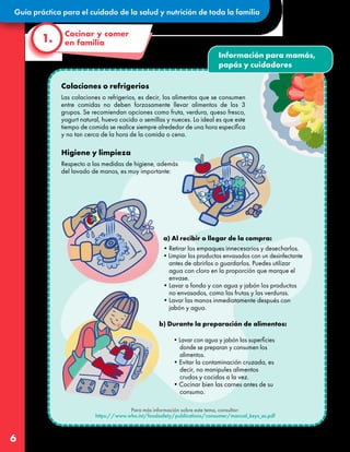 Guía práctica para el cuidado de la salud y nutrición de toda la familia
6
Colaciones o refrigerios
Las colaciones o refrigerios, es decir, los alimentos que se consumen
entre comidas no deben forzosamente llevar alimentos de los 3
grupos. Se recomiendan opciones como fruta, verdura, queso fresco,
yogurt natural, huevo cocido o semillas y nueces. Lo ideal es que este
tiempo de comida se realice siempre alrededor de una hora específica
y no tan cerca de la hora de la comida o cena.
Higiene y limpieza
Respecto a las medidas de higiene, además
del lavado de manos, es muy importante:
Cocinar y comer
en familia
1.
Para más información sobre este tema, consultar:
https://www.who.int/foodsafety/publications/consumer/manual_keys_es.pdf
a) Al recibir o llegar de la compra:
b) Durante la preparación de alimentos:
•Lavar con agua y jabón las superficies
donde se preparan y consumen los
alimentos.
•Evitar la contaminación cruzada, es
decir, no manipules alimentos
crudos y cocidos a la vez.
•Cocinar bien las carnes antes de su
consumo.
•Retirar los empaques innecesarios y desecharlos.
•Limpiar los productos envasados con un desinfectante
antes de abrirlos o guardarlos. Puedes utilizar
agua con cloro en la proporción que marque el
envase.
•Lavar a fondo y con agua y jabón los productos
no envasados, como las frutas y las verduras.
•Lavar las manos inmediatamente después con
jabón y agua.
Información para mamás,
papás y cuidadores
 