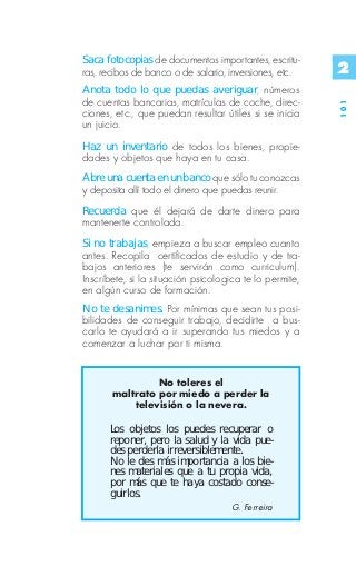 Saca fotocopias de documentos importantes, escritu-
ras, recibos de banco o de salario, inversiones, etc.    2
Anota todo lo que puedas averiguar, números
de cuentas bancarias, matrículas de coche, direc-




                                                         101
ciones, etc., que puedan resultar útiles si se inicia
un juicio.
Haz un inventario de todos los bienes, propie-
dades y objetos que haya en tu casa.
Abre una cuenta en un banco que sólo tu conozcas
y deposita allí todo el dinero que puedas reunir.
Recuerda que él dejará de darte dinero para
mantenerte controlada.
Si no trabajas, empieza a buscar empleo cuanto
antes. Recopila certificados de estudio y de tra-
bajos anteriores (te servirán como curriculum).
Inscríbete, si la situación psicologica te lo permite,
en algún curso de formación.
No te desanimes. Por mínimas que sean tus posi-
bilidades de conseguir trabajo, decidirte a bus-
carlo te ayudará a ir superando tus miedos y a
comenzar a luchar por ti misma.


                No toleres el
       maltrato por miedo a perder la
           televisión o la nevera.

      Los objetos los puedes recuperar o
      reponer, pero la salud y la vida pue-
      des perderla irreversiblemente.
      No le des más importancia a los bie-
      nes materiales que a tu propia vida,
      por más que te haya costado conse-
      guirlos.
                                    G. Ferreira
 