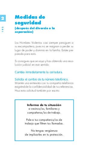 2     Medidas de
      seguridad
      (después del divorcio o la
102




      separación)


      Los Hombres Violentos casi siempre persiguen a
      su excompañera, pues no se resignan a perder su
      lugar de poder y dominio en la familia. Estate pre-
      parada para esto.

      Si consigues que se vaya y has obtenido una reso-
      lución judicial en ese sentido:

      Cambia inmediatamente la cerradura.

      Solicita el cambio de tu número telefónico.
      Mantén una entrevista con tu compañía telefónica
      exigiéndole la confidencialidad de tus referencias.
      Haz esta solicitud también por escrito.



                Informa de tu situación
                 a vecinos/as, familiares y
                compañeros/as de trabajo.

                Pide a tus compañeros/as de
              trabajo que filtren tus llamadas.

                   No tengas vergüenza
              de implicarles en tu protección.
 