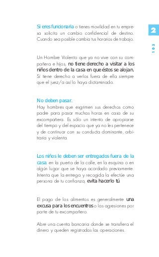 Si eres funcionaria o tienes movilidad en tu empre-
sa solicita un cambio confidencial de destino.        2
Cuando sea posible cambia tus horarios de trabajo.




                                                      103
Un Hombre Violento que ya no vive con su com-
pañera e hijos, no tiene derecho a visitar a los
niños dentro de la casa en que éstos se alojan.
Sí tiene derecho a verlos fuera de ella siempre
que el juez/a así lo haya dictaminado.


No deben pasar.
Hay hombres que esgrimen sus derechos como
padre para pasar muchas horas en casa de su
excompañera. Es sólo un intento de apropiarse
del tiempo y del espacio que ya no les pertenece
y de continuar con su conducta dominante, arbi-
traria y violenta.


Los niños le deben ser entregados fuera de la
casa, en la puerta de la calle, en la esquina o en
algún lugar que se haya acordado previamente.
Intenta que la entrega y recogida la efectúe una
persona de tu confianza, evita hacerlo tú.


El pago de los alimentos es generalmente una
excusa para los encuentros o las agresiones por
parte de tu excompañero.

Abre una cuenta bancaria donde se transfiera el
dinero y queden registradas las operaciones.
 