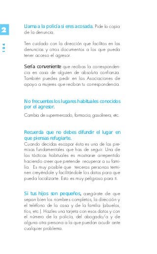Llama a la policía si eres acosada. Pide la copia
2     de la denuncia.

      Ten cuidado con la dirección que facilitas en las
104




      denuncias y otros documentos a los que pueda
      tener acceso el agresor.

      Sería conveniente que recibas la corresponden-
      cia en casa de alguien de absoluta confianza.
      También puedes pedir en las Asociaciones de
      apoyo a mujeres que reciban tu correspondencia.


      No frecuentes los lugares habituales conocidos
      por el agresor.
      Cambia de supermercado, farmacia, gasolinera, etc.


      Recuerda que no debes difundir el lugar en
      que piensas refugiarte.
      Cuando decidas escapar ésta es una de las pre-
      misas fundamentales que has de seguir. Una de
      las tácticas habituales es mostrarse arrepentido
      haciendo creer que pretende recuperar a su fami-
      lia. Es muy posible que terceras personas termi-
      nen creyéndole y facilitándole los datos para que
      pueda localizarte. Esto es muy peligroso para ti.


      Si tus hijos son pequeños, asegúrate de que
      sepan bien los nombres completos, la dirección y
      el teléfono de la casa y de la familia (abuelos,
      tíos, etc.). Hazles una tarjeta con esos datos y con
      el número de la policía, del abogado/a y de
      alguna otra persona a la que puedan acudir ante
      cualquier problema.
 