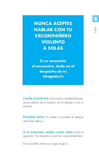 2
         NUNCA ACEPTES
         HABLAR CON TU




                                                    105
         EXCOMPAÑERO
           VIOLENTO
            A SOLAS

            Si es necesario
       el encuentro, tenlo en el
            despacho de tu
              abogado/a




Cuenta tu problema a la mayor cantidad de per-
sonas dentro de tu familia, en el trabajo o en tu
entorno.


Manténte alerta. Si vuelve a suceder, el ataque
será más intenso.


Si te sorprende, aléjate cuanto antes; evita la
agresión. No esperes a que las cosas empeoren.

Si es posible, vete a un lugar seguro.
 