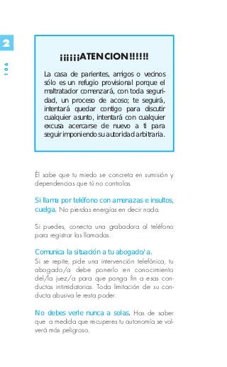2
              ¡¡¡¡¡¡ATENCION!!!!!!
106




         La casa de parientes, amigos o vecinos
         sólo es un refugio provisional porque el
         maltratador comenzará, con toda seguri-
         dad, un proceso de acoso; te seguirá,
         intentará quedar contigo para discutir
         cualquier asunto, intentará con cualquier
         excusa acercarse de nuevo a ti para
         seguir imponiendo su autoridad arbitraria.




      Él sabe que tu miedo se concreta en sumisión y
      dependencias que tú no controlas.

      Si llama por teléfono con amenazas e insultos,
      cuelga. No pierdas energías en decir nada.

      Si puedes, conecta una grabadora al teléfono
      para registrar las llamadas.

      Comunica la situación a tu abogado/a.
      Si se repite, pide una intervención telefónica, tu
      abogado/a debe ponerlo en conocimiento
      del/la juez/a para que ponga fin a esas con-
      ductas intimidatorias. Toda limitación de su con-
      ducta abusiva le resta poder.

      No debes verle nunca a solas. Has de saber
      que a medida que recuperes tu autonomía se vol-
      verá más peligroso.
 