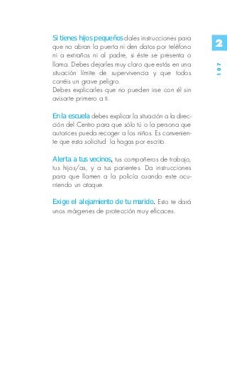 Si tienes hijos pequeños dales instrucciones para
que no abran la puerta ni den datos por teléfono        2
ni a extraños ni al padre, si éste se presenta o
llama. Debes dejarles muy claro que estás en una




                                                        107
situación límite de supervivencia y que todos
corréis un grave peligro.
Debes explicarles que no pueden irse con él sin
avisarte primero a ti.

En la escuela debes explicar la situación a la direc-
ción del Centro para que sólo tú o la persona que
autorices pueda recoger a los niños. Es convenien-
te que esta solicitud la hagas por escrito.

Alerta a tus vecinos, tus compañeros de trabajo,
tus hijos/as, y a tus parientes. Da instrucciones
para que llamen a la policía cuando este ocu-
rriendo un ataque.

Exige el alejamiento de tu marido. Esto te dará
unos márgenes de protección muy eficaces.
 