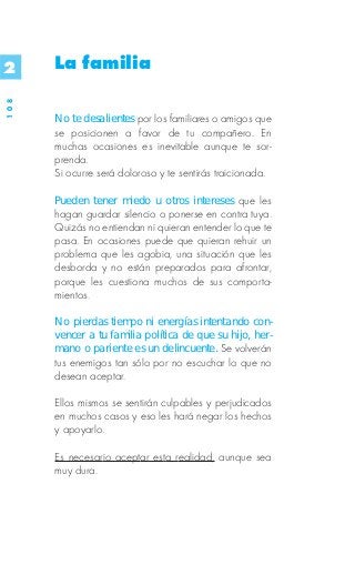 2     La familia
108




      No te desalientes por los familiares o amigos que
      se posicionen a favor de tu compañero. En
      muchas ocasiones es inevitable aunque te sor-
      prenda.
      Si ocurre será doloroso y te sentirás traicionada.

      Pueden tener miedo u otros intereses que les
      hagan guardar silencio o ponerse en contra tuya.
      Quizás no entiendan ni quieran entender lo que te
      pasa. En ocasiones puede que quieran rehuir un
      problema que les agobia, una situación que les
      desborda y no están preparados para afrontar,
      porque les cuestiona muchos de sus comporta-
      mientos.

      No pierdas tiempo ni energías intentando con-
      vencer a tu familia política de que su hijo, her-
      mano o pariente es un delincuente. Se volverán
      tus enemigos tan sólo por no escuchar lo que no
      desean aceptar.

      Ellos mismos se sentirán culpables y perjudicados
      en muchos casos y eso les hará negar los hechos
      y apoyarlo.

      Es necesario aceptar esta realidad, aunque sea
      muy dura.
 