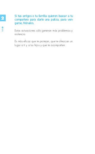 Si tus amigos o tu familia quieren buscar a tu
2     compañero para darle una paliza, para ven-
      garse, frénalos.
110




      Estas actuaciones sólo generan más problemas y
      violencia.

      Es más eficaz que te protejan, que te ofrezcan un
      lugar a ti y a tus hijos y que te acompañen.
 