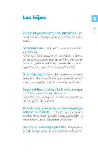 Los hijos                                               2




                                                        111
Tal vez tengan problemas de aprendizaje o de
conducta, o incluso que sean especialmente enfer-
mizos.

Se desmoronan cuando ven a su madre insultada
y golpeada.
Al ver que eres incapaz de defenderte y defen-
derlos es muy posible que desconfíen y se vuelvan
contra ti...; ¡te han oído tantas veces decir que no
aguantas más, que ahora les cuesta creerlo!

Si no los proteges del modelo violento que repre-
senta el padre, es probable que aprendan a mal-
tratar o a ser víctimas de la violencia en el futuro.

Responsabiliza e implica a tus hijos/as por igual
a colaborar en el trabajo de la casa.
Explícales que tú sola no puedes hacerlo todo.
Deja tu papel de sirvienta.

Todos los que conviven en una casa deben coo-
perar en su cuidado. Hasta los más pequeños
pueden llevar, traer, guardar cosas y aprender a
hacer poco a poco las tareas del hogar.

No críes ni mantengas parásitos. Respétate y
guarda tiempo para tus necesidades o aficiones.
 