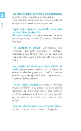 Los hijos/as deben aprender a independizarse,
2     a sentirse útiles, capaces y responsables.
      Ellos valorarán el esfuerzo que hacen los demás
      al experimentarlo en su propia persona.
112




      Explica a tus hijos con claridad lo que sucede
      sin dramatizar la situación.
      Razona con ellos por qué es necesaria la sepa-
      ración y por qué, durante algún tiempo, no verán
      al padre.

      No disimules el peligro. Demuéstrales que
      entiendes que estén asustados y confusos.
      Explícales que tú también tienes miedo, pero que
      vas a esforzarte para lograr una vida mejor para
      todos.

      No pongas en duda que ellos quieren al
      padre, pero aclárales que el comportamiento de
      éste es inadmisible y peligroso, que las cosas no
      pueden seguir así, que la violencia debe terminar
      urgente y definitivamente.

      No les hables angustiada, irritada, ni emplees
      insultos al referirte a su padre. Los niños estarán
      asustados, se angustiarán más y para evitar el
      conflicto saldrán en su defensa, pasando por alto
      que tu y ellos sois las víctimas, que sufrís y corréis
      peligro.

      Describe objetivamente su comportamiento y
      tus hijos comprenderán, aunque no les guste.
 