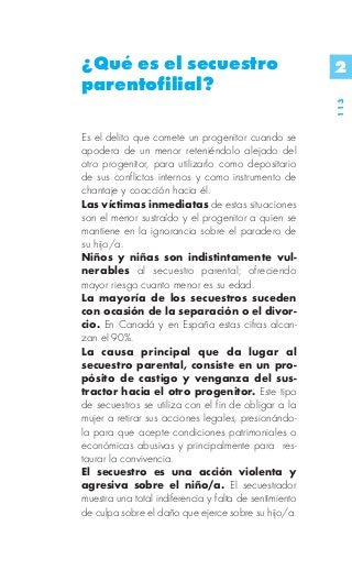 ¿Qué es el secuestro                                    2
parentofilial?




                                                        113
Es el delito que comete un progenitor cuando se
apodera de un menor reteniéndolo alejado del
otro progenitor, para utilizarlo como depositario
de sus conflictos internos y como instrumento de
chantaje y coacción hacia él.
Las víctimas inmediatas de estas situaciones
son el menor sustraído y el progenitor a quien se
mantiene en la ignorancia sobre el paradero de
su hijo/a.
Niños y niñas son indistintamente vul-
nerables al secuestro parental; ofreciendo
mayor riesgo cuanto menor es su edad.
La mayoría de los secuestros suceden
con ocasión de la separación o el divor-
cio. En Canadá y en España estas cifras alcan-
zan el 90%.
La causa principal que da lugar al
secuestro parental, consiste en un pro-
pósito de castigo y venganza del sus-
tractor hacia el otro progenitor. Este tipo
de secuestros se utiliza con el fin de obligar a la
mujer a retirar sus acciones legales, presionándo-
la para que acepte condiciones patrimoniales o
económicas abusivas y principalmente para res-
taurar la convivencia.
El secuestro es una acción violenta y
agresiva sobre el niño/a. El secuestrador
muestra una total indiferencia y falta de sentimiento
de culpa sobre el daño que ejerce sobre su hijo/a.
 