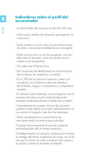 Indicadores sobre el perfil del
2     secuestrador
      - La edad media del sustractor es de 28 a 40 años.
114




      - Utiliza varios medios de transporte para ejecutar la
        sustracción.

      - Suele sustraer a los/as niños/as durante las horas
        de visitas o vacaciones establecidas por el Juzgado.

      - Suele comunicarse con el otro progenitor una vez
        efectuado el secuestro, para anunciarle que no
        volverá a ver al pequeño.
      - No suele usar la fuerza física.
      - Son incapaces de identificarse con las emociones
        de los demás (no empatizan con ellos).
      - En un 50% de los casos el sustractor cuenta con
        cómplices. Los cómplices suelen ser miembros
        de la familia, amigos o compañeros o compañeras
        actuales.
      - El sustractor suele amenazar al otro progenitor con el
       secuestro del menor mucho antes de efectuarlo,
       poniendo condiciones abusivas a cambio de no hacerlo.
      - Generalmente las mujeres víctimas del secuestro
       parental suelen haber anunciado reiteradamente, en
       sus escritos al Juzgado, este tipo de amenazas.
      - Suele considerarse por encima de la ley,
       menospreciando las resoluciones judiciales.
      - Proyecta minuciosamente el secuestro parental
       tomándose para ello el tiempo necesario.
      - Estratégicamente, el sustractor comienza por retrasar
       la entrega del menor al efectuar las visitas, con el fin
       de que la víctima se confíe y tarde en dar cuenta a
       la policía, cuando el secuestro se efectúe.
 