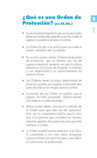 ¿Qué es una Orden de                                   2
Protección? (en EE.UU.)




                                                       115
 Es una resolución legal en la que un/a juez/a esta-
 blece las condiciones específicas por las cuales el
 agresor no puede acercarse a la víctima.

 La Orden faculta a la policía para procede al
 arresto inmediato del incumplidor.

 En muchos países existen Órdenes temporales
 de protección, que se tramitan por vía de
 urgencia desde el momento en que la víctima
 denuncia o las Casas de Acogida lo solicitan
 y con anterioridad a un pronunciamiento en
 sentencia firme.
 Las Órdenes tienen un plazo determinado de
 duración, pueden prorrogarse o renovarse des-
 pués de evaluar los riesgos para la víctima.
 La emisión de una Orden no significa que el
 agresor se halle procesado. Significa preven-
 ción frente a un potencial peligro.
 Ambas partes deben conocer el contenido de
 la Orden para que esta sea de aplicación.
 Está en la competencia del/la juez/a nom-
 brar a la persona que considere (no necesa-
 riamente agentes del gobierno) para que ésta
 notifique su Orden.
 La Orden puede hacerse extensiva a los hijos.
 Si comprende a los niños debe entregarse
 copia a la Dirección de la Escuela y ésta debe-
 rá comunicarlo al profesorado.
 