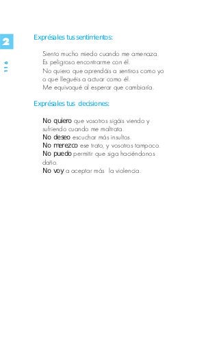 Exprésales tus sentimientos:
2
         Siento mucho miedo cuando me amenaza.
         Es peligroso encontrarme con él.
116




         No quiero que aprendáis a sentiros como yo
         o que lleguéis a actuar como él.
         Me equivoqué al esperar que cambiaría.

      Exprésales tus decisiones:

         No quiero que vosotros sigáis viendo y
         sufriendo cuando me maltrata.
         No deseo escuchar más insultos.
         No merezco ese trato, y vosotros tampoco.
         No puedo permitir que siga haciéndonos
         daño.
         No voy a aceptar más la violencia.
 