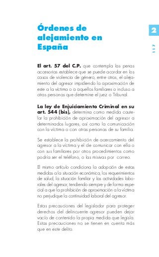Órdenes de                                                2
alejamiento en
España




                                                          117
El art. 57 del C.P. que contempla las penas
accesorias establece que se puede acordar en los
casos de violencia de género, entre otros, el aleja-
miento del agresor impidiendo la aproximación de
este a la víctima o a aquellos familiares o incluso a
otras personas que determine el juez o Tribunal.

La ley de Enjuiciamiento Criminal en su
art. 544 (bis), determina como medida caute-
lar la prohibición de aproximación del agresor a
determinados lugares, así como la comunicación
con la víctima o con otras personas de su familia.
Se establece la prohibición de acercamiento del
agresor a la víctima y el de comunicar con ella o
con sus familiares por otros procedimientos como
podría ser el teléfono, o las misivas por correo.
El mismo artículo condiciona la adopción de estas
medidas a la situación económica, los requerimientos
de salud, la situación familiar y las actividades labo-
rales del agresor, tendiendo siempre y de forma espe-
cial a que la prohibición de aproximación a la víctima
no perjudique la continuidad laboral del agresor.
Estas precauciones del legislador para proteger
derechos del delincuente agresor pueden dejar
vacío de contenido la propia medida que legisla.
Estas precauciones no se tienen en cuenta más
que en este delito.
 
