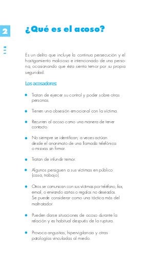 2     ¿Qué es el acoso?
118




      Es un delito que incluye la continua persecución y el
      hostigamiento malicioso e intencionado de una perso-
      na, ocasionando que ésta sienta temor por su propia
      seguridad.

      Los acosadores:

         Tratan de ejercer su control y poder sobre otras
         personas.

         Tienen una obsesión emocional con la víctima.

         Recurren al acoso como una manera de tener
         contacto.

         No siempre se identifican; a veces actúan
         desde el anonimato de una llamada telefónica
         o misivas sin firmar.

         Tratan de infundir temor.

         Algunos persiguen a sus víctimas en público
         (casa, trabajo).

         Otros se comunican con sus víctimas por teléfono, fax,
         e-mail, o enviando cartas o regalos no deseados.
         Se puede considerar como una táctica más del
         maltratador.

         Pueden darse situaciones de acoso durante la
         relación y es habitual después de la ruptura.

         Provoca angustias, hipervigilancia y otras
         patologías vinculadas al miedo.
 