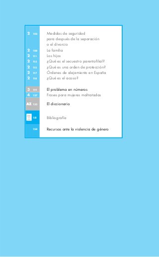 2   102   Medidas de seguridad
          para después de la separación
          o el divorcio
2   108   La familia
2   111   Los hijos
2   113   ¿Qué es el secuestro parentofilial?
2   115   ¿Qué es una orden de protección?
2   117   Órdenes de alejamiento en España
2   118   ¿Qué es el acoso?

3   119   El problema en números
4   127   Frases para mujeres maltratadas

AZ 133    El diccionario


    151   Bibliografía

    154   Recursos ante la violencia de género
 