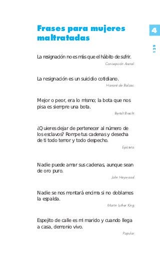 Frases para mujeres                                        4
maltratadas




                                                           129
La resignación no es más que el hábito de sufrir.
                                   Concepción Arenal.


La resignación es un suicidio cotidiano.
                                   Honoré de Balzac.


Mejor o peor, era lo mismo; la bota que nos
pisa es siempre una bota.
                                         Bertolt Brecht.


¿Quieres dejar de pertenecer al número de
los esclavos? Rompe tus cadenas y desecha
de ti todo temor y todo despecho.
                                              Epícteto.



Nadie puede amar sus cadenas, aunque sean
de oro puro.
                                      John Heywood.


Nadie se nos montará encima si no doblamos
la espalda.
                                    Martin Luther King.


Espejito de calle es mi marido y cuando llega
a casa, demonio vivo.
                                               Popular.
 