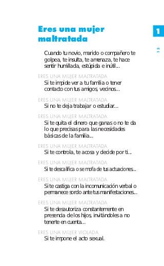 Eres una mujer                                        1
maltratada




                                                      13
   Cuando tu novio, marido o compañero te
   golpea, te insulta, te amenaza, te hace
   sentir humillada, estúpida e inútil...
ERES UNA MUJER MALTRATADA
  Si te impide ver a tu familia o tener
  contacto con tus amigos, vecinos...
ERES UNA MUJER MALTRATADA
  Si no te deja trabajar o estudiar...
ERES UNA MUJER MALTRATADA
  Si te quita el dinero que ganas o no te da
  lo que precisas para las necesidades
  básicas de la familia...
ERES UNA MUJER MALTRATADA
  Si te controla, te acosa y decide por ti...
ERES UNA MUJER MALTRATADA
  Si te descalifica o se mofa de tus actuaciones...
ERES UNA MUJER MALTRATADA
  Si te castiga con la incomunicación verbal o
  permanece sordo ante tus manifestaciones...
ERES UNA MUJER MALTRATADA
  Si te desautoriza constantemente en
  presencia de los hijos, invitándoles a no
  tenerte en cuenta...
ERES UNA MUJER VIOLADA
  Si te impone el acto sexual.
 