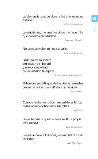 La clemencia que perdona a los criminales es
asesina.                                                  4
                                 William Shakespeare.




                                                          131
La embriaguez no crea los vicios; no hace más
que ponerlos en evidencia.
                                   Séneca el Filósofo .


No se nace mujer: se llega a serlo.
                                  Simone de Beauvoir.


Boda quiere la soltera
por gozar de libertad,
y mayor cautividad
con un marido la espera.
                        Manuel Bretón de los Herreros.


El hombre se distingue de los demás animales
por ser el único que maltrata a su hembra.
                                          Jack London.



Cuando todos los odios han salido a la luz,
todas las reconciliaciones son falsas.
                                             Anónimo.


La gente odia a quien le hace sentir la propia
inferioridad.
                                    Lord Chesterfield .


Lo que se hace a los niños, los niños harán a la
sociedad.
                                      Karl Mannheim .
 