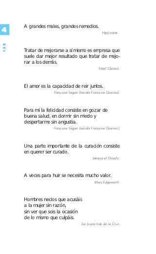 A grandes males, grandes remedios.
4                                                  Hipócrates .
132




      Tratar de mejorarse a sí mismo es empresa que
      suele dar mejor resultado que tratar de mejo-
      rar a los demás.
                                                 Noel Clarasó.



      El amor es la capacidad de reir juntos.
                    Françoise Sagan (nacida Françoise Quoirez).



      Para mí la felicidad consiste en gozar de
      buena salud, en dormir sin miedo y
      despertarme sin angustia.
                    Françoise Sagan (nacida Françoise Quoirez.)



      Una parte importante de la curación consiste
      en querer ser curado.
                                             Séneca el Filósofo.



      A veces para huir se necesita mucho valor.
                                              Mary Edgeworth.



      Hombres necios que acusáis
      a la mujer sin razón,
      sin ver que sois la ocasión
      de lo mismo que culpáis.
                                     Sor Juana Inés de la Cruz.
 