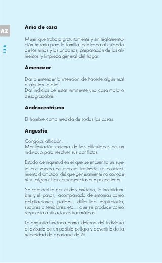 Ama de casa
AZ
      Mujer que trabaja gratuitamente y sin reglamenta-
      ción horaria para la familia, dedicada al cuidado
136




      de los niños y los ancianos, preparación de los ali-
      mentos y limpieza general del hogar.

      Amenazar

      Dar a entender la intención de hacerle algún mal
      a alguien (a otro).
      Dar indicios de estar inminente una cosa mala o
      desagradable.

      Androcentrismo

      El hombre como medida de todas las cosas.

      Angustia
      Congoja, aflicción.
      Manifestación externa de las dificultades de un
      individuo para resolver sus conflictos.
      Estado de inquietud en el que se encuentra un suje-
      to que espera de manera inminente un aconteci-
      miento dramático del que generalmente no conoce
      ni su origen ni las consecuencias que puede tener.
      Se caracteriza por el desconcierto, la incertidum-
      bre y el pavor, acompañada de síntomas como
      palpitaciones, palidez, dificultad respiratoria,
      sudores o temblores, etc... que se produce como
      respuesta a situaciones traumáticas.
      La angustia funciona como defensa del individuo
      al avisarle de un posible peligro y advertirle de la
      necesidad de apartarse de él.
 