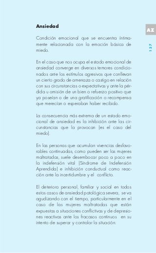Ansiedad
                                                       AZ
Condición emocional que se encuentra íntima-
mente relacionada con la emoción básica de




                                                       137
miedo.

En el caso que nos ocupa el estado emocional de
ansiedad converge en diversos temores condicio-
nados ante los estímulos agresivos que conllevan
un cierto grado de amenaza o castigo en relación
con sus circunstancias o expectativas y ante la pér-
dida u omisión de un bien o refuerzo positivo que
ya poseían o de una gratificación o recompensa
que merecían o esperaban haber recibido.

La consecuencia más extrema de un estado emo-
cional de ansiedad es la inhibición ante las cir-
cunstancias que la provocan (es el caso del
miedo).

En las personas que acumulan vivencias desfavo-
rables continuadas, como pueden ser las mujeres
maltratadas, suele desembocar poco a poco en
la indefensión vital (Síndrome de Indefensión
Aprendida) e inhibición conductual como reac-
ción ante la incertidumbre y el conflicto.

El deterioro personal, familiar y social en todos
estos casos de ansiedad patológica severa, se va
agudizando con el tiempo, particularmente en el
caso de las mujeres maltratadas que están
expuestas a situaciones conflictivas y de depresio-
nes reactivas ante los fracasos continuos en su
intento de superar y controlar la situación.
 