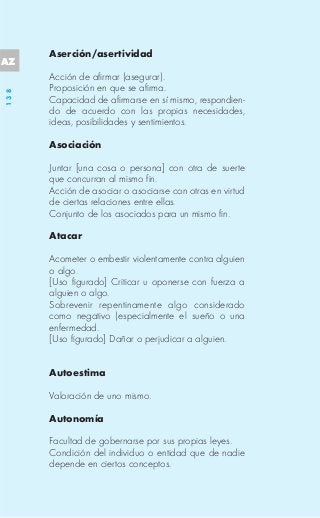 Aserción/asertividad
AZ
      Acción de afirmar (asegurar).
      Proposición en que se afirma.
138




      Capacidad de afirmarse en sí mismo, respondien-
      do de acuerdo con las propias necesidades,
      ideas, posibilidades y sentimientos.

      Asociación

      Juntar [una cosa o persona] con otra de suerte
      que concurran al mismo fin.
      Acción de asociar o asociarse con otras en virtud
      de ciertas relaciones entre ellas.
      Conjunto de los asociados para un mismo fin.

      Atacar

      Acometer o embestir violentamente contra alguien
      o algo.
      [Uso figurado] Criticar u oponerse con fuerza a
      alguien o algo.
      Sobrevenir repentinamente algo considerado
      como negativo (especialmente el sueño o una
      enfermedad.
      [Uso figurado] Dañar o perjudicar a alguien.


      Autoestima

      Valoración de uno mismo.

      Autonomía

      Facultad de gobernarse por sus propias leyes.
      Condición del individuo o entidad que de nadie
      depende en ciertos conceptos.
 