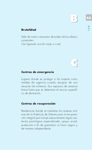 AZ




                                                       139
Brutalidad

Falta de razón o excesivo desorden de los afectos
y pasiones.
Uso figurado: acción torpe o cruel.




Centros de emergencia

Lugares donde se protege a las mujeres como
medida de urgencia cuando escapan de una
situación de violencia. Son espacios de estancia
breve hasta que se determina el recurso específi-
co de derivación.


Centros de recuperación

Residencias donde se trasladan las mujeres vícti-
mas de la Violencia de Género para la recupera-
ción integral que incluye asesoramiento legal, asis-
tencia psicológica especializada, apoyo social,
protección a fin de garantizar un futuro seguro y
de manera independiente.
 