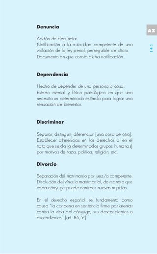 Denuncia
                                                       AZ
Acción de denunciar.
Notificación a la autoridad competente de una




                                                       141
violación de la ley penal, perseguible de oficio.
Documento en que consta dicha notificación.


Dependencia

Hecho de depender de una persona o cosa.
Estado mental y físico patológico en que uno
necesita un determinado estímulo para lograr una
sensación de bienestar.


Discriminar

Separar, distinguir, diferenciar [una cosa de otra].
Establecer diferencias en los derechos o en el
trato que se da [a determinados grupos humanos]
por motivos de raza, política, religión, etc.

Divorcio

Separación del matrimonio por juez/a competente.
Disolución del vínculo matrimonial, de manera que
cada cónyuge puede contraer nuevas nupcias.

En el derecho español se fundamenta como
causa “la condena en sentencia firme por atentar
contra la vida del cónyuge, sus descendientes o
ascendientes” (art. 86,5ª).
 