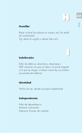 AZ




                                                        143
Humillar

Bajar, inclinar [la cabeza, el cuerpo, etc.] en señal
de acatamiento.
Fig: abatir el orgullo o altivez [de uno].




Indefensión

Falta de defensa, abandono, desamparo.
DER: situación en que se deja a la parte litigante
a la que se niegan o limitan contra ley sus medios
procesales de defensa.


Identidad

Hecho de ser, desde la propia subjetividad.


Independencia

Falta de dependencia.
Libertad, autonomía.
Entereza, firmeza de carácter.
 