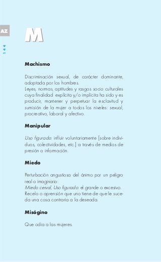 AZ
144




      Machismo

      Discriminación sexual, de carácter dominante,
      adoptada por los hombres.
      Leyes, normas, aptitudes y rasgos socio culturales
      cuya finalidad explícita y/o implícita ha sido y es
      producir, mantener y perpetuar la esclavitud y
      sumisión de la mujer a todos los niveles: sexual,
      procreativo, laboral y afectivo.

      Manipular

      Uso figurado: influir voluntariamente [sobre indivi-
      duos, colectividades, etc.] a través de medios de
      presión o información.

      Miedo

      Perturbación angustiosa del ánimo por un peligro
      real o imaginario:
      Miedo cerval, Uso figurado: el grande o excesivo.
      Recelo o aprensión que uno tiene de que le suce-
      da una cosa contraria a la deseada.

      Misógino

      Que odia a las mujeres.
 