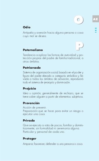 AZ

Odio




                                                        145
Antipatía y aversión hacia alguna persona o cosa
cuyo mal se desea.



Paternalismo
Tendencia a aplicar las formas de autoridad y pro-
tección propias del padre de familia tradicional, a
otros ámbitos.

Patriarcado
Sistema de organización social, basado en el poder y
figura del padre elevado a categoría simbólica y lle-
vada a todos los ámbitos de actuación, reproducirá
todo el sistema de jerarquía y dominación.

Prejuicio
Idea u opinión, generalmente de rechazo, que se
tiene sobre alguien a partir de elementos subjetivos.

Prevención
Acción de prevenir.
Preparación que se hace para evitar un riesgo o
ejecutar una cosa.

Privado
Que se ejecuta a vista de pocos, familiar y domés-
ticamente, sin formalidad ni ceremonia alguna.
Particular y personal de cada uno.

Proteger
Amparar, favorecer, defender a una persona o cosa.
 