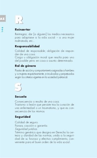 AZ
146




      Reinsertar
      Reintegrar, dar [a alguien] los medios necesarios
      para adaptarse a la vida social: -- a una mujer
      maltratada, etc...
      Responsabilidad
      Calidad de responsable; obligación de respon-
      der de una cosa.
      Cargo u obligación moral que resulta para uno
      del posible yerro en cosa o asunto determinado.
      Rol de género
      Pautas de acción y comportamiento asignadas a hombres
      y a mujeres respectivamente, e inculcadas y perpetuadas
      según los criterios vigentes en la sociedad patriarcal.




      Secuela
      Consecuencia o resulta de una cosa.
      Trastorno o lesión que persiste tras la curación de
      una enfermedad o un traumatismo, y que es con-
      secuencia de los mismos.
      Seguridad
      Calidad de seguro.
      Fianza, caución o garantía.
      Seguridad jurídica.
      Término genérico que designa en Derecho la cer-
      teza y claridad de las normas, unida a la seguri-
      dad de su forzoso y efectivo cumplimiento, con-
      veniente para el buen orden de la vida social.
 