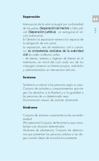 Separación
                                                     AZ
Interrupción de la vida conyugal por conformidad
de las partes (Separación de hecho) o fallo judi-




                                                     147
cial (Separación jurídica) sin extinguirse el vín-
culo matrimonial.
En Derecho la separación exime a los esposos de
la obligación de vivir juntos.
La separación, sea de matrimonio civil o canóni-
co, es competencia exclusiva de la autoridad
civil en orden a efectos civiles.
-- de bienes: sistema o régimen de bienes en el
matrimonio, en virtud del cual cada uno de los
cónyuges conserva sus bienes propios, usándolos
y administrándolos sin intervención del otro.

Sexismo

Tendencia a valorar a las personas según su sexo.
Conjunto de actitudes y comportamientos que nie-
gan los derechos a la libertad y a la igualdad a
las personas de un determinado sexo.
Discriminación sexual, de carácter dominante.

Síndrome

Conjunto de síntomas característicos de una enfer-
medad.
[Por extensión] Conjunto de fenómenos que carac-
terizan una situación determinada.
Síndrome de abstinencia: Conjunto de alteracio-
nes que presentan las personas adictas a las dro-
gas cuando dejan de tomarlas bruscamente.
 