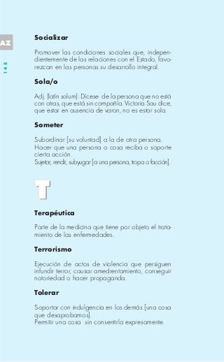 Socializar
AZ
      Promover las condiciones sociales que, indepen-
      dientemente de las relaciones con el Estado, favo-
148




      rezcan en las personas su desarrollo integral.

      Sola/o

      Adj. (latín solum): Dícese de la persona que no está
      con otras, que está sin compañía. Victoria Sau dice,
      que estar en ausencia de varon, no es estar sola.

      Someter

      Subordinar [su voluntad] a la de otra persona.
      Hacer que una persona o cosa reciba o soporte
      cierta acción.
      Sujetar, rendir, subyugar [a una persona, tropa o facción].




      Terapéutica

      Parte de la medicina que tiene por objeto el trata-
      miento de las enfermedades.

      Terrorismo

      Ejecución de actos de violencia que persiguen
      infundir terror, causar amedrentamiento, conseguir
      notoriedad o hacer propaganda.

      Tolerar

      Soportar con indulgencia en los demás [una cosa
      que desaprobamos].
      Permitir una cosa sin consentirla expresamente.
 