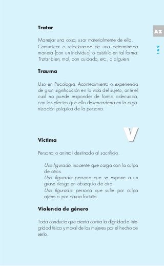 Tratar
                                                       AZ
Manejar una cosa, usar materialmente de ella.
Comunicar o relacionarse de una determinada




                                                       149
manera [con un individuo] o asistirlo en tal forma:
Tratar bien, mal, con cuidado, etc., a alguien.

Trauma

Uso en Psicología. Acontecimiento o experiencia
de gran significación en la vida del sujeto, ante el
cual no puede responder de forma adecuada,
con los efectos que ello desencadena en la orga-
nización psíquica de la persona.




Víctima

Persona o animal destinado al sacrificio.

   Uso figurado: inocente que carga con la culpa
   de otros.
   Uso figurado: persona que se expone a un
   grave riesgo en obsequio de otra.
   Uso figurado: persona que sufre por culpa
   ajena o por causa fortuita.

Violencia de género

Toda conducta que atenta contra la dignidad e inte-
gridad física y moral de las mujeres por el hecho de
serlo.
 