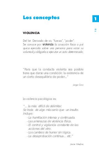 Los conceptos                                            1




                                                         15
VIOLENCIA

Del lat. Derivado de vis. “fuerza”, “poder”.
Se conoce por violencia la coacción física o psí-
quica ejercida sobre una persona para viciar su
voluntad y obligarla a ejecutar un acto determinado.




“Para que la conducta violenta sea posible
tiene que darse una condición: la existencia de
un cierto desequilibrio de poder...”

                                           Jorge Corsi




La violencia psicológica es:

“... la más difícil de delimitar.
Se trata de algo más serio que un insulto.
Incluye:
    - La humillación intensa y continuada.
    - Las amenazas de violencia física.
    - El control y vigilancia constante de las
      acciones del otro.
    - Los cambios de humor sin lógica.
    - La desaprobación continua... etc.”

                                        Javier Medina
 