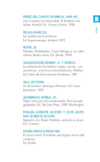 PÉREZ DEL CAMPO NORIEGA, ANA Mª.
Una Cuestión Incomprendida: El Maltrato a la
Mujer, Madrid. Ed. Horas y Horas, 1996




                                                     153
ROJAS MARCOS.
Las semillas de la violencia.
Ed. Espasa ensayo. Madrid 1995

RUFFA, B.
Mujeres Maltratadas, Casas Refugio y sus alter-
nativas. Buenos Aires. Ed. Senda, 1990

SALVADOR DEL BARRIO, A. Y VARIOS,
La violencia en las familias: origen, causas, con-
secuencias y recursos para erradicarla, Madrid,
Ed. Unión de Asociaciones Familiares, 1981

SAU, VICTORIA.
Un diccionario ideológico feminista. Ed. Icaria.
Barcelona. 1981.

ZAMBRANO MIRNA, M.
Mejor sola que mal acompañada: Para la mujer
golpeada. Ed. The Seal Press, 1985 Washington.

MIGUEL LORENTE ACOSTA Y JOSÉ ANTO-
NIO LORENTE ACOSTA
Agresión a la Mujer: Maltrato, violación y acoso.
Ed. Comares

MARIA-FRANCE IRIGOYEN
El acoso moral: El maltrato psicológico en la vida
cotidiana.
Ed. Paidós
 