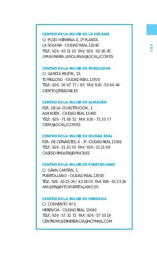 CENTRO DE LA MUJER DE LA SOLANA
C/ POZO HERMINA 4, 1ª PLANTA.
LA SOLANA - CIUDAD REAL 13240




                                                       157
TÉLF.: 926 - 63 11 03 FAX: 926 - 63 40 45
OMAGRARIA.LASOLANA@LOCAL.JCCM.ES

CENTRO DE LA MUJER DE TOMELLOSO
C/ GARCÍA PAVÓN, 15.
TOMELLOSO - CIUDAD REAL 13700
TÉLF.: 926 - 50 67 77 / 85 FAX: 926 - 50 66 49
CIEMTO@TELELINE.ES

CENTRO DE LA MUJER DE ALMADÉN
PZA. DE LA CONSTITUCIÓN, 1
ALMADÉN - CIUDAD REAL 13400
TÉLF.: 926 - 71 00 52 FAX: 926 - 71 20 77
CIEM@LOCAL.JCCM.ES

CENTRO DE LA MUJER DE CIUDAD REAL
PZA. DE CERVANTES, 6 - 3º. CIUDAD REAL 13001
TÉLF.: 926 - 21 10 03 FAX: 926 - 21 11 68
CASESORMUJER@DIPUCR.ES

CENTRO DE LA MUJER DE PUERTOLLANO
C/ GRAN CAPITÁN, 1
PUERTOLLANO - CIUDAD REAL 13500
TÉLF.: 926 - 43 23 26 / 43 28 05 FAX: 926 - 43 23 26
AMUJER@AYTO-PUERTOLLANO.ES

CENTRO DE LA MUJER DE HERENCIA
C/ CONVENTO Nº 2.
HERENCIA - CIUDAD REAL 13640
TÉLF.: 926 - 57 32 72 FAX: 926 - 57 10 19
CENTROMUJERHERENCIA@HOTMAIL.COM
 